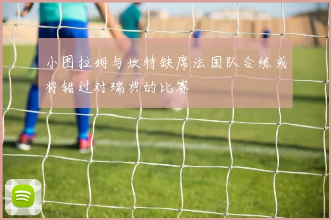 小图拉姆与坎特缺席法国队合练或将错过对瑞典的比赛