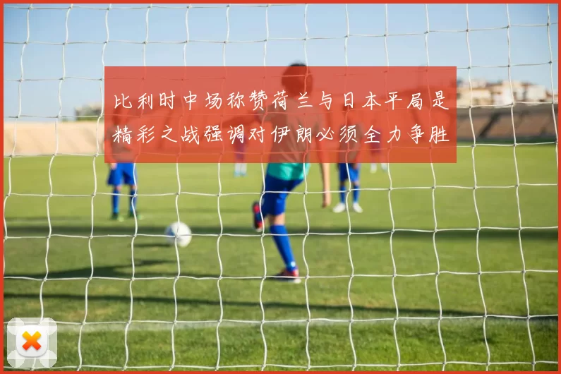 比利时中场称赞荷兰与日本平局是精彩之战强调对伊朗必须全力争胜