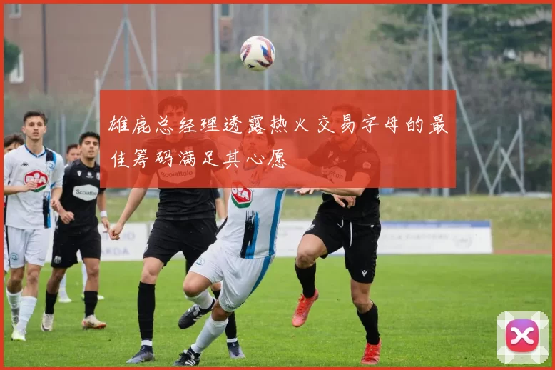 雄鹿总经理透露热火交易字母的最佳筹码满足其心愿
